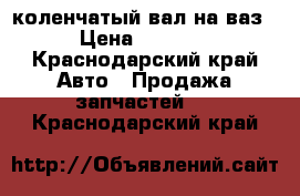 коленчатый вал на ваз › Цена ­ 2 000 - Краснодарский край Авто » Продажа запчастей   . Краснодарский край